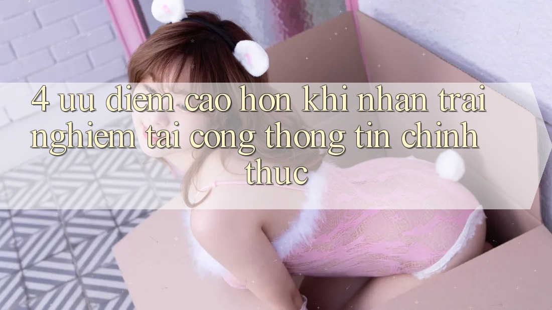 4. Ưu Điểm Cao hơn Khi Nhận trải nghiệm Tại Cổng thông tin Chính Thức