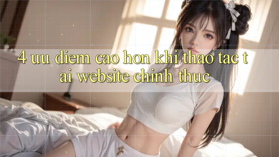 4. Ưu Điểm Cao hơn Khi Thao tác Tại Website Chính Thức 4. Ưu Điểm Cao hơn Khi Thao tác Tại Website Chính Thức