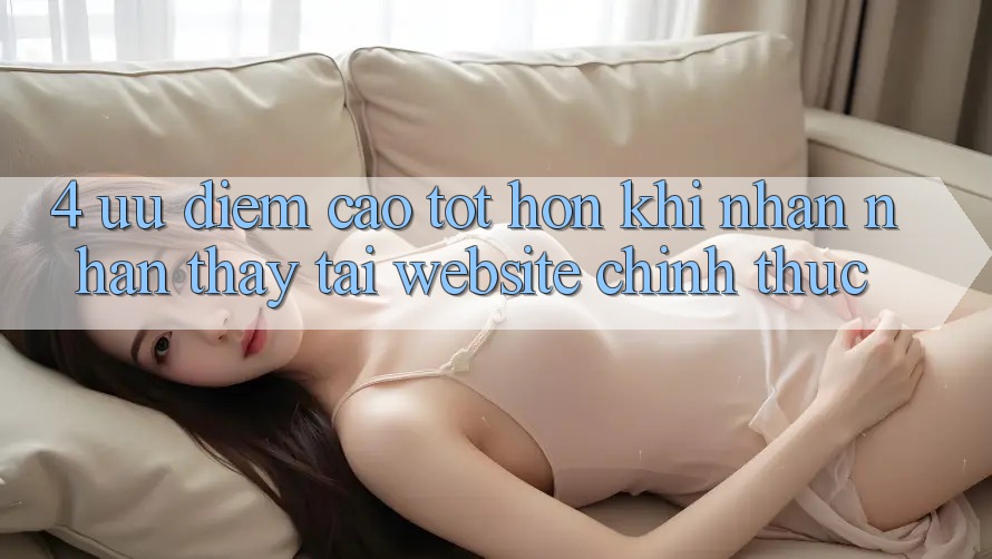 4. Ưu Điểm Cao tốt hơn Khi Nhận nhận thấy Tại Website Chính Thức 4. Ưu Điểm Cao tốt hơn Khi Nhận nhận thấy Tại Website Chính Thức