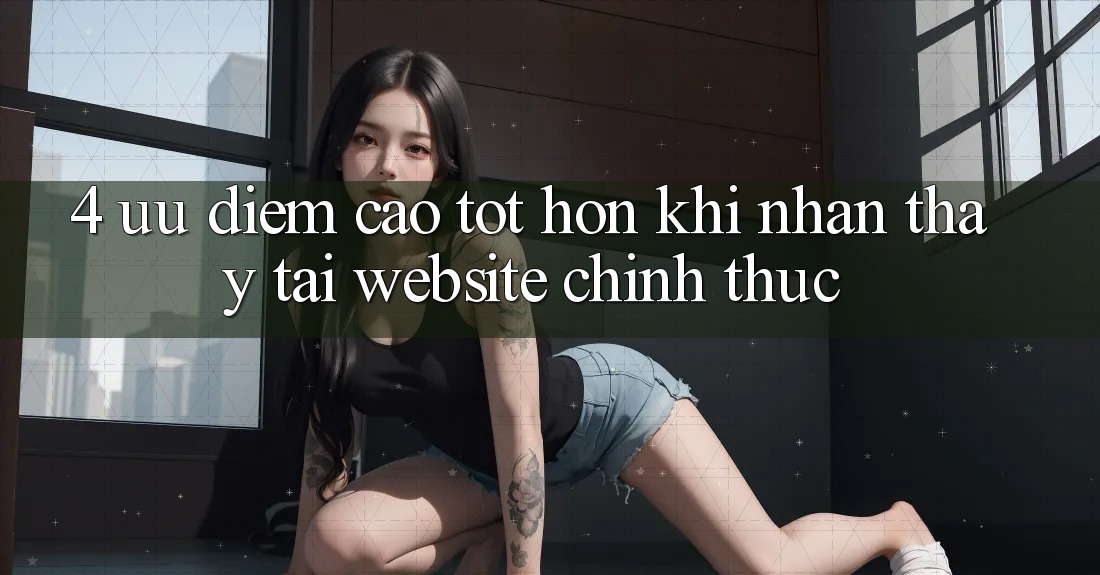 4. Ưu Điểm Cao tốt hơn Khi Nhận thấy Tại Website Chính Thức