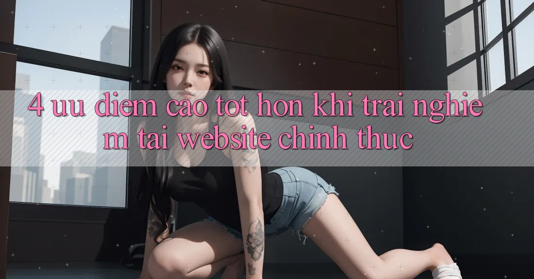 4. Ưu Điểm Cao tốt hơn Khi Trải Nghiệm Tại Website Chính Thức