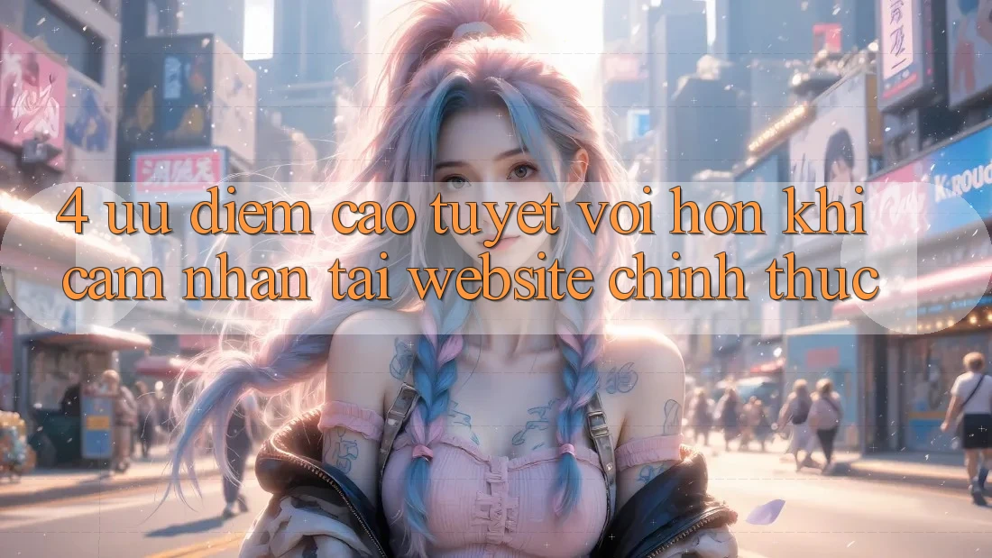 4. Ưu Điểm Cao tuyệt vời hơn Khi Cảm nhận Tại Website Chính Thức
