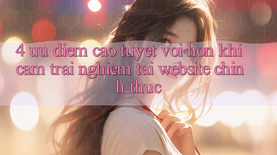 4. Ưu Điểm Cao tuyệt vời hơn Khi Cảm trải nghiệm Tại Website Chính Thức