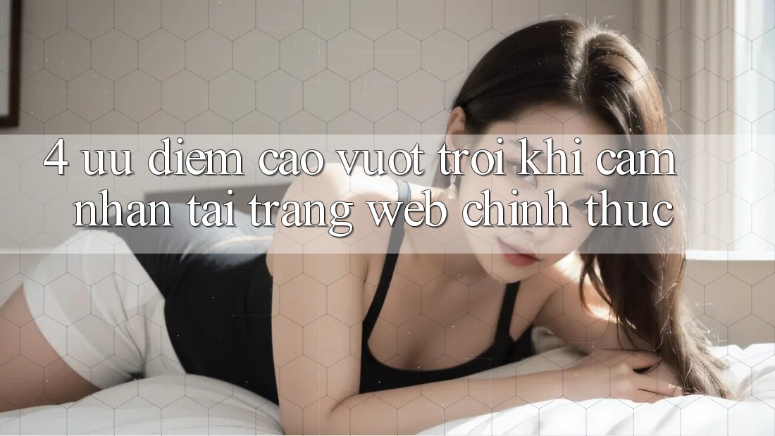 4. Ưu Điểm Cao vượt trội Khi Cảm nhận Tại Trang web Chính Thức
