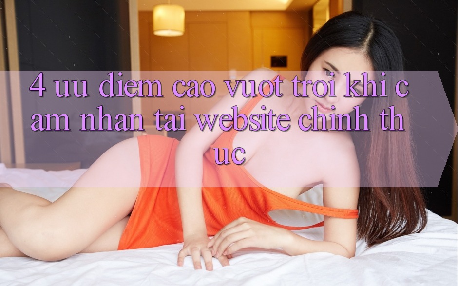 4. Ưu Điểm Cao vượt trội Khi Cảm nhận Tại Website Chính Thức