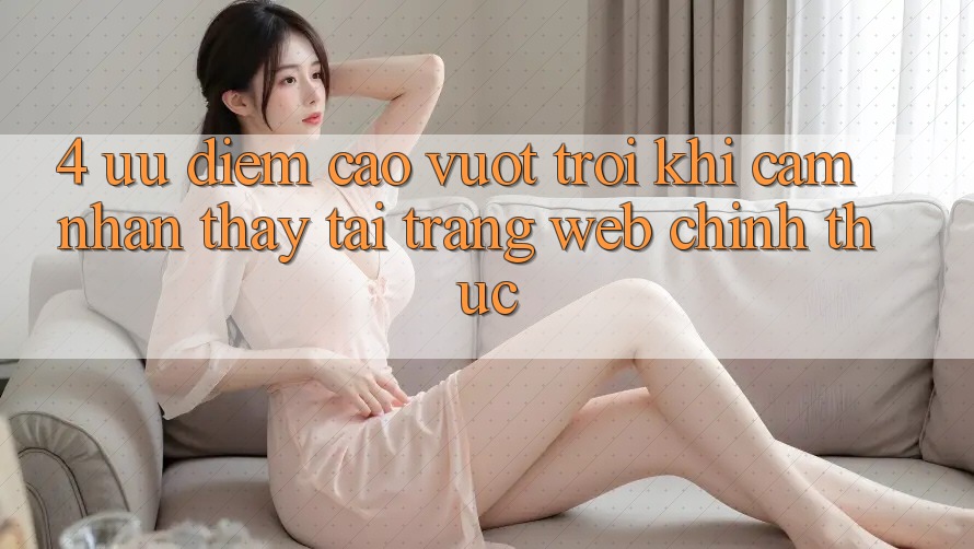 4. Ưu Điểm Cao vượt trội Khi Cảm nhận thấy Tại Trang web Chính Thức 4. Ưu Điểm Cao vượt trội Khi Cảm nhận thấy Tại Trang web Chính Thức