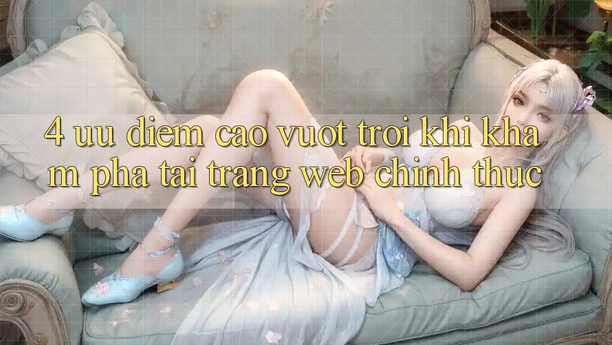 4. Ưu Điểm Cao vượt trội Khi Khám phá Tại Trang web Chính Thức