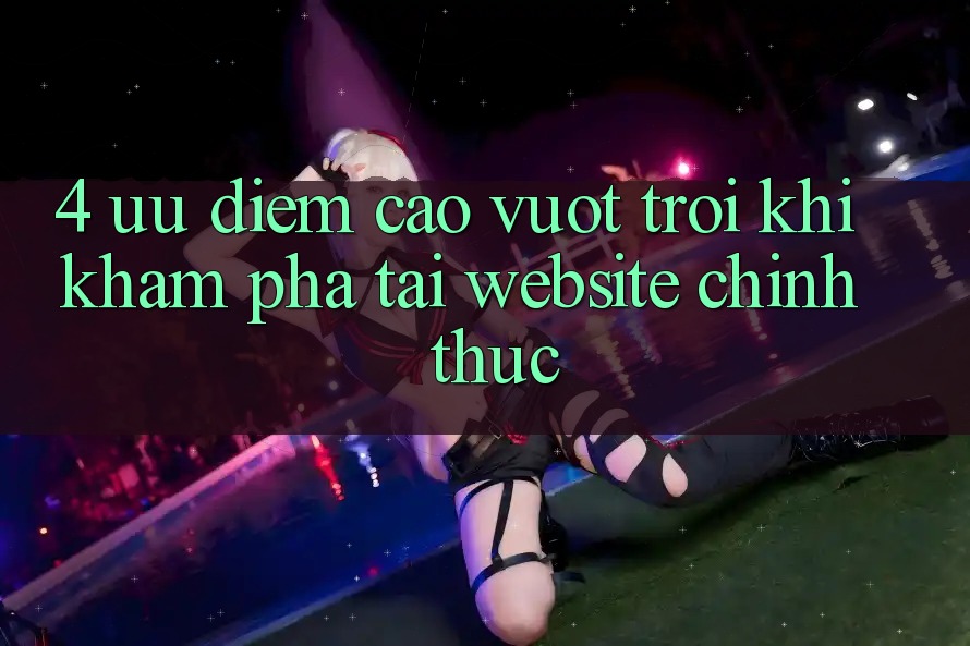 4. Ưu Điểm Cao vượt trội Khi Khám phá Tại Website Chính Thức