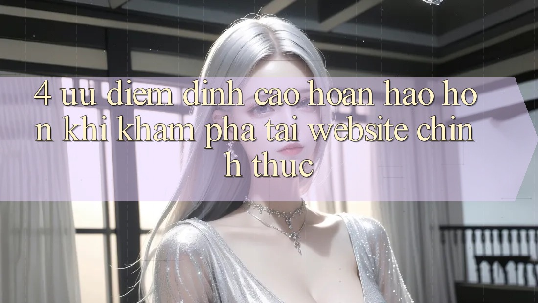 4. Ưu Điểm Đỉnh cao hoàn hảo hơn Khi Khám phá Tại Website Chính Thức