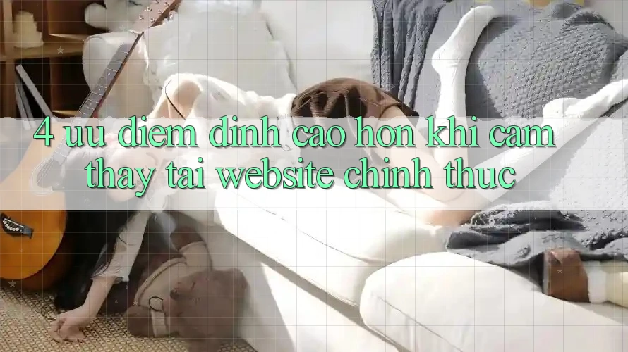 4. Ưu Điểm Đỉnh cao hơn Khi Cảm thấy Tại Website Chính Thức 4. Ưu Điểm Đỉnh cao hơn Khi Cảm thấy Tại Website Chính Thức