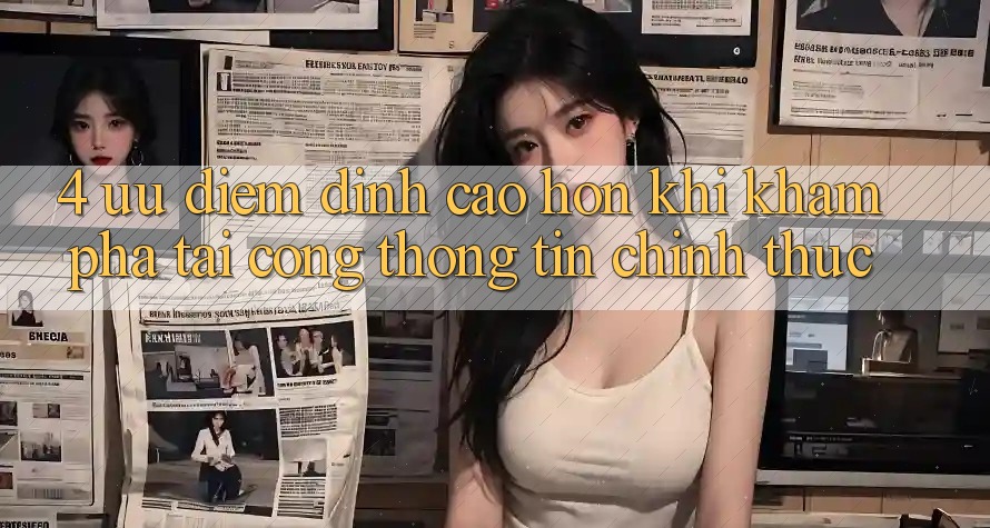 4. Ưu Điểm Đỉnh cao hơn Khi Khám phá Tại Cổng thông tin Chính Thức