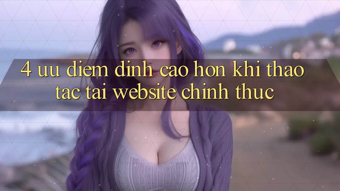 4. Ưu Điểm Đỉnh cao hơn Khi Thao tác Tại Website Chính Thức