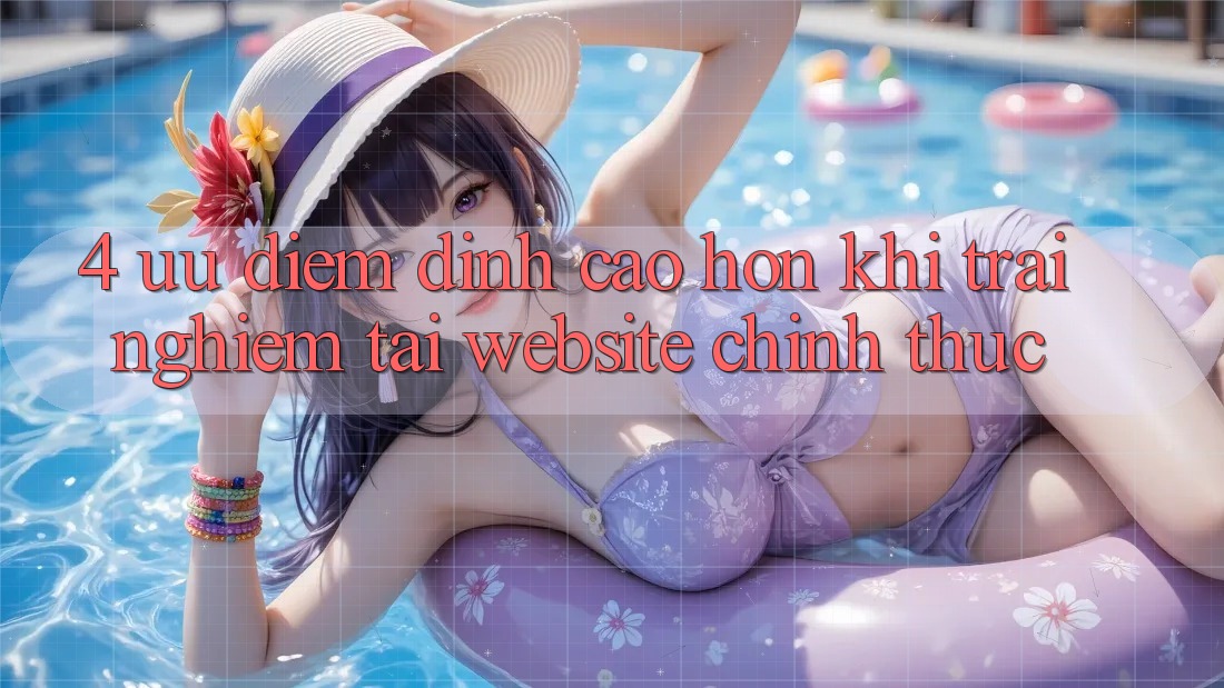 4. Ưu Điểm Đỉnh cao hơn Khi Trải nghiệm Tại Website Chính Thức 4. Ưu Điểm Đỉnh cao hơn Khi Trải nghiệm Tại Website Chính Thức