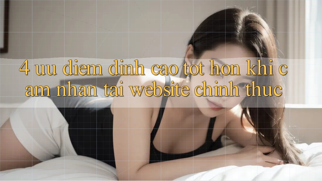 4. Ưu Điểm Đỉnh cao tốt hơn Khi Cảm nhận Tại Website Chính Thức 4. Ưu Điểm Đỉnh cao tốt hơn Khi Cảm nhận Tại Website Chính Thức