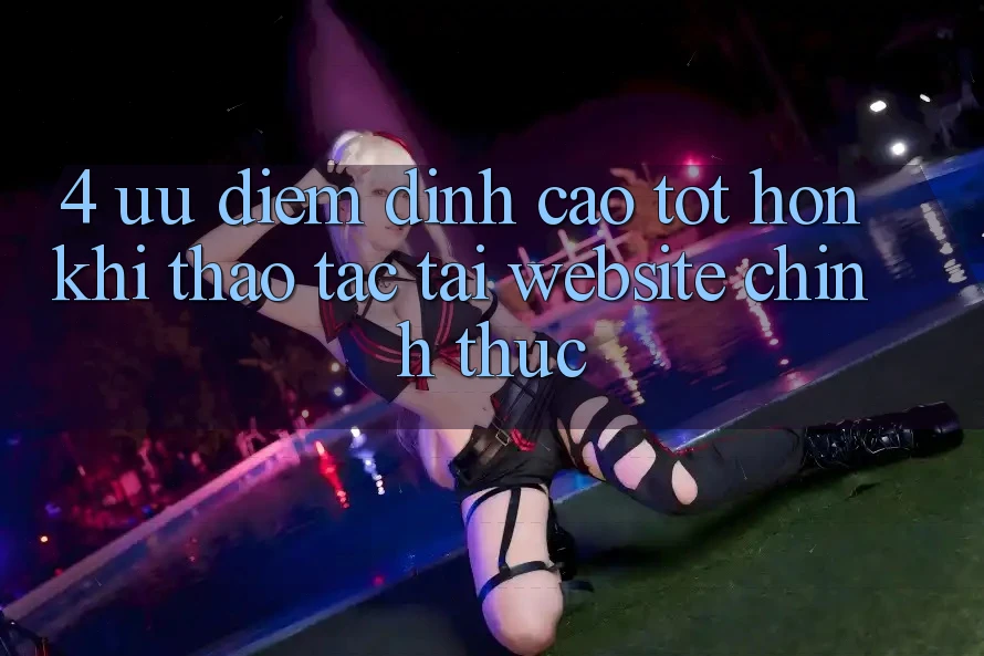 4. Ưu Điểm Đỉnh cao tốt hơn Khi Thao tác Tại Website Chính Thức
