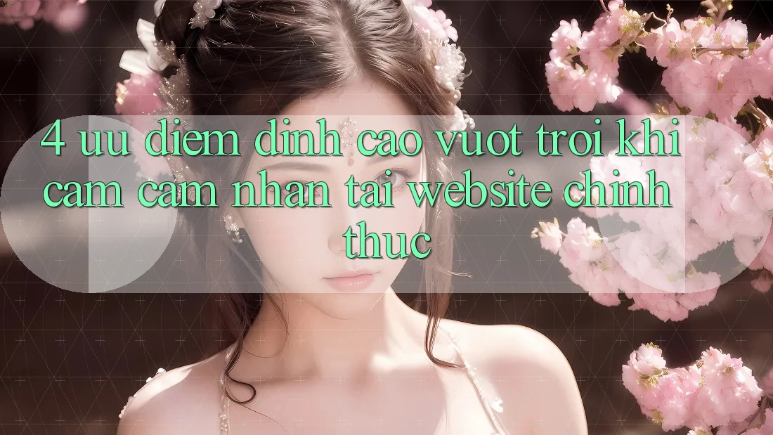 4. Ưu Điểm Đỉnh cao vượt trội Khi Cảm cảm nhận Tại Website Chính Thức 4. Ưu Điểm Đỉnh cao vượt trội Khi Cảm cảm nhận Tại Website Chính Thức