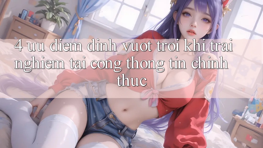 4. Ưu Điểm Đỉnh vượt trội Khi Trải Nghiệm Tại Cổng thông tin Chính Thức