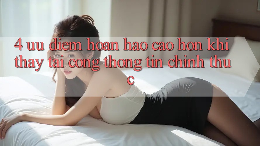 4. Ưu Điểm Hoàn hảo cao hơn Khi Thấy Tại Cổng thông tin Chính Thức 4. Ưu Điểm Hoàn hảo cao hơn Khi Thấy Tại Cổng thông tin Chính Thức