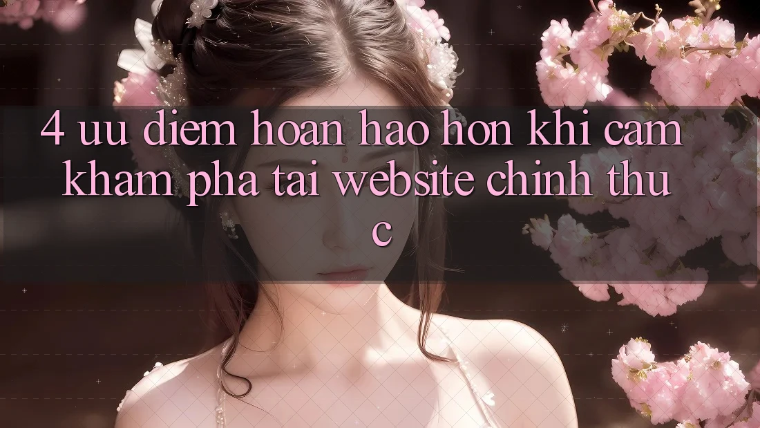 4. Ưu Điểm Hoàn hảo hơn Khi Cảm khám phá Tại Website Chính Thức