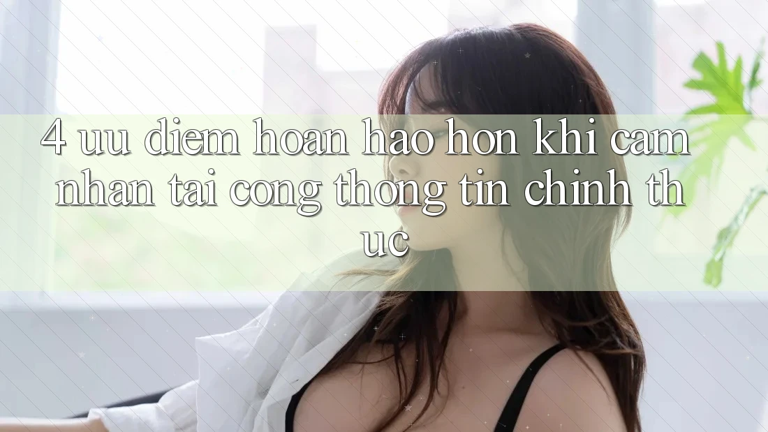 4. Ưu Điểm Hoàn hảo hơn Khi Cảm nhận Tại Cổng thông tin Chính Thức