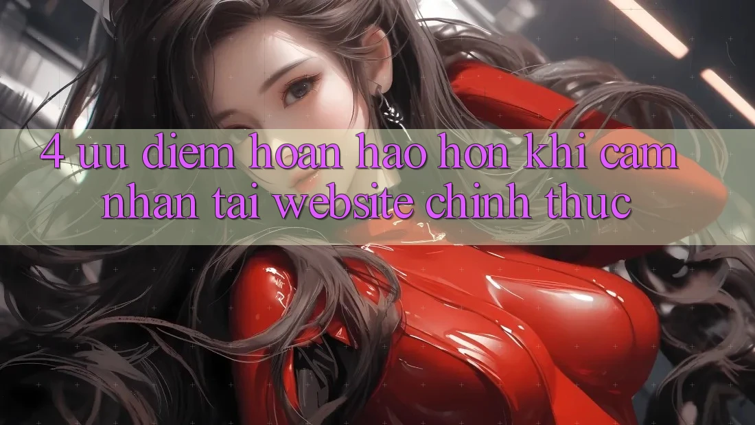 4. Ưu Điểm Hoàn hảo hơn Khi Cảm nhận Tại Website Chính Thức 4. Ưu Điểm Hoàn hảo hơn Khi Cảm nhận Tại Website Chính Thức