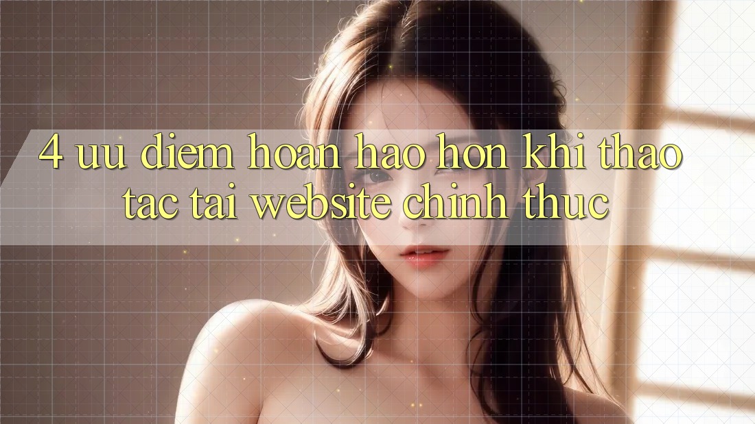 4. Ưu Điểm Hoàn hảo hơn Khi Thao tác Tại Website Chính Thức