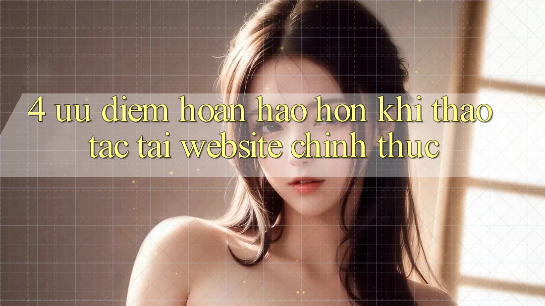 4. Ưu Điểm Hoàn hảo hơn Khi Thao tác Tại Website Chính Thức 4. Ưu Điểm Hoàn hảo hơn Khi Thao tác Tại Website Chính Thức