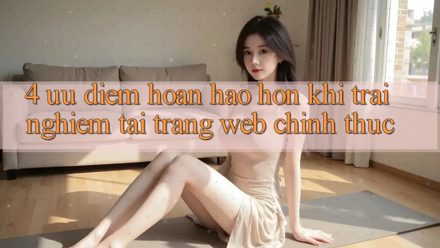 4. Ưu Điểm Hoàn hảo hơn Khi Trải Nghiệm Tại Trang web Chính Thức