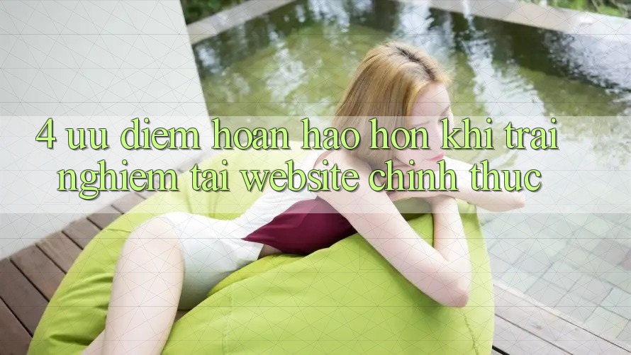 4. Ưu Điểm Hoàn hảo hơn Khi Trải Nghiệm Tại Website Chính Thức