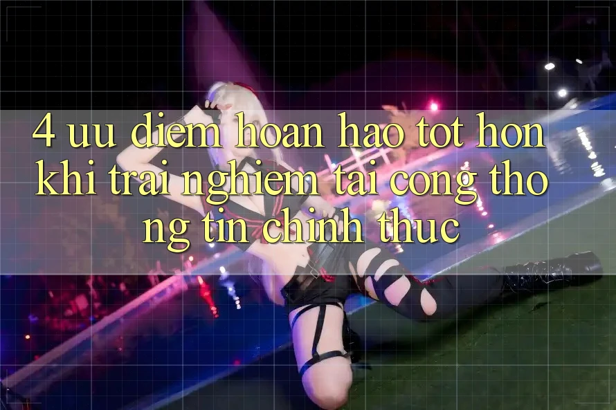 4. Ưu Điểm Hoàn hảo tốt hơn Khi Trải Nghiệm Tại Cổng thông tin Chính Thức 4. Ưu Điểm Hoàn hảo tốt hơn Khi Trải Nghiệm Tại Cổng thông tin Chính Thức