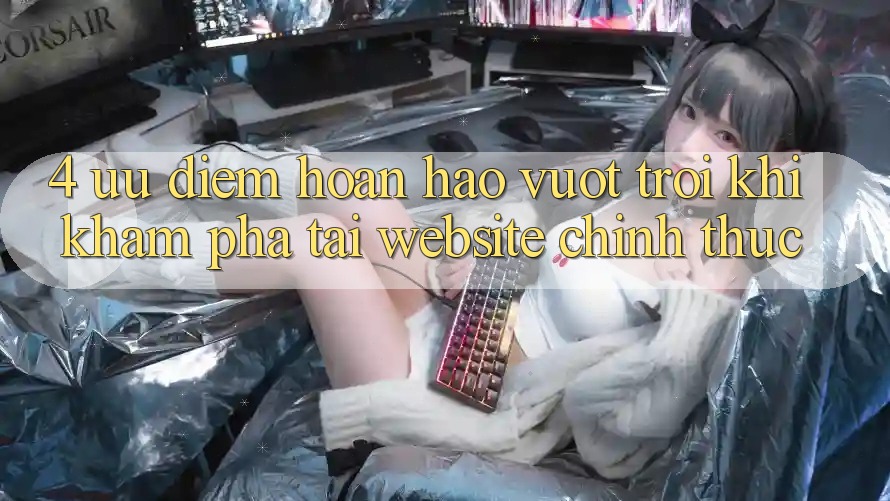 4. Ưu Điểm Hoàn hảo vượt trội Khi Khám phá Tại Website Chính Thức
