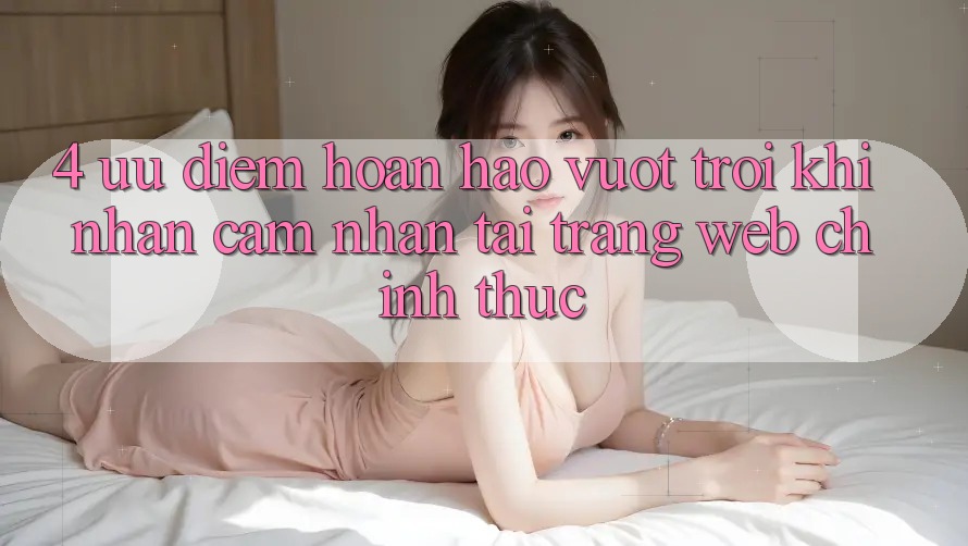 4. Ưu Điểm Hoàn hảo vượt trội Khi Nhận cảm nhận Tại Trang web Chính Thức 4. Ưu Điểm Hoàn hảo vượt trội Khi Nhận cảm nhận Tại Trang web Chính Thức