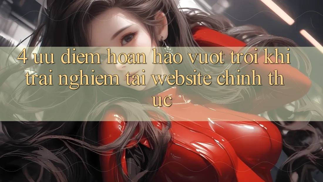 4. Ưu Điểm Hoàn hảo vượt trội Khi Trải Nghiệm Tại Website Chính Thức