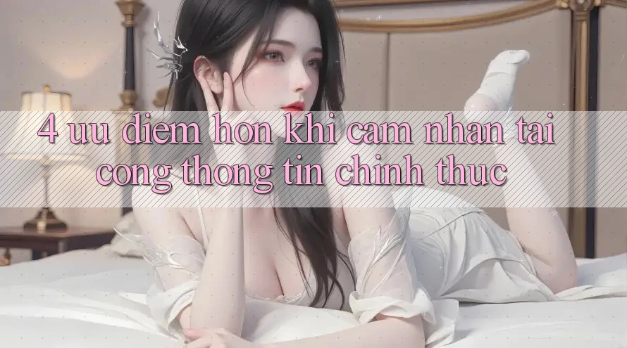 4. Ưu Điểm Hơn Khi Cảm nhận Tại Cổng thông tin Chính Thức 4. Ưu Điểm Hơn Khi Cảm nhận Tại Cổng thông tin Chính Thức