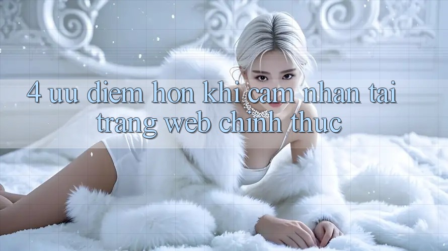 4. Ưu Điểm Hơn Khi Cảm nhận Tại Trang web Chính Thức