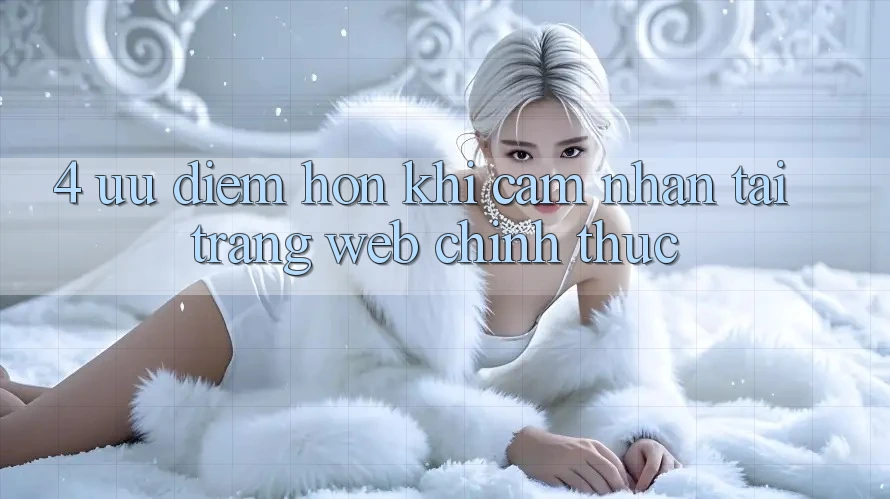 4. Ưu Điểm Hơn Khi Cảm nhận Tại Trang web Chính Thức