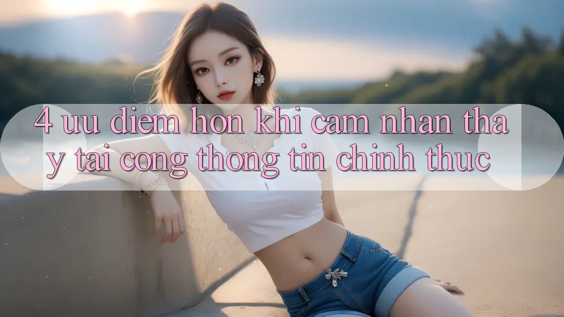 4. Ưu Điểm Hơn Khi Cảm nhận thấy Tại Cổng thông tin Chính Thức