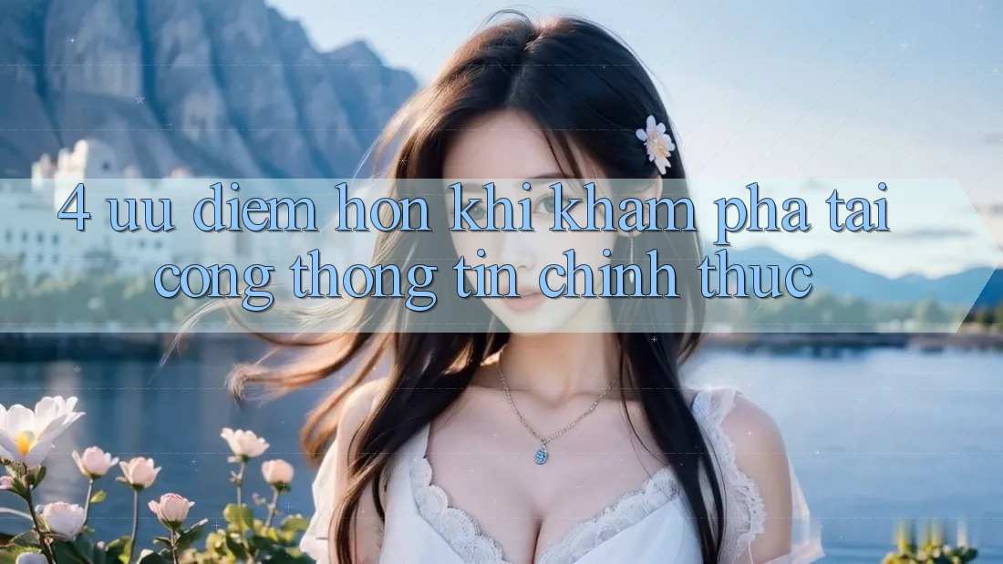 4. Ưu Điểm Hơn Khi Khám phá Tại Cổng thông tin Chính Thức 4. Ưu Điểm Hơn Khi Khám phá Tại Cổng thông tin Chính Thức