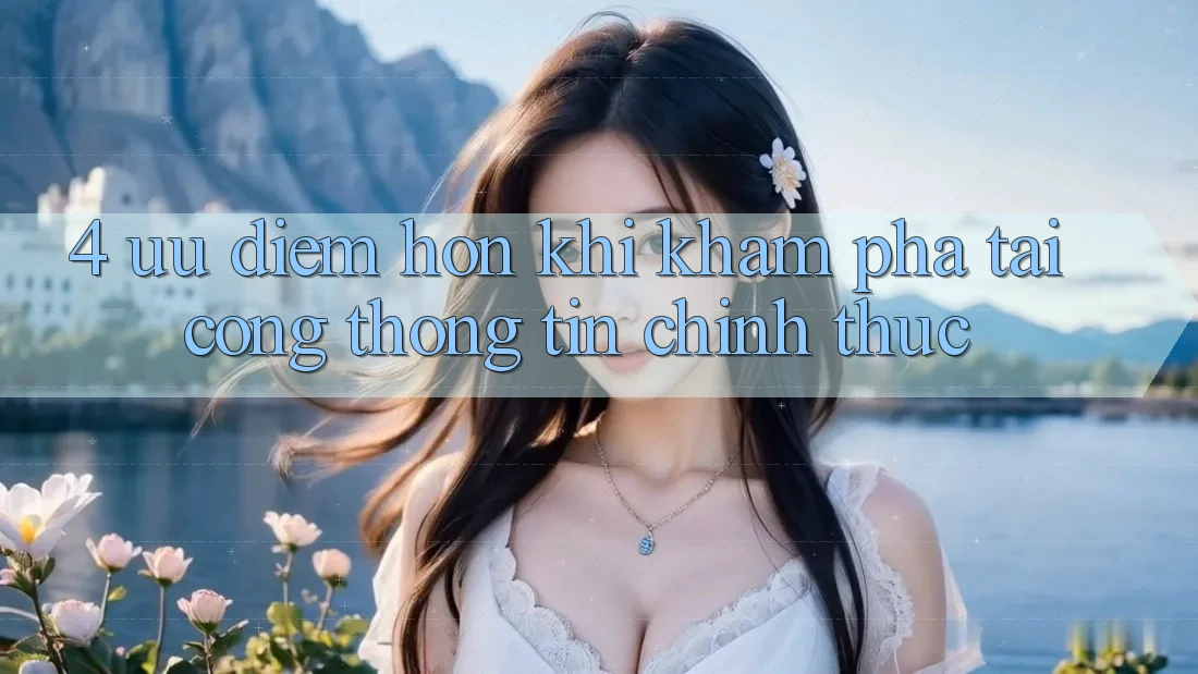 4. Ưu Điểm Hơn Khi Khám phá Tại Cổng thông tin Chính Thức 4. Ưu Điểm Hơn Khi Khám phá Tại Cổng thông tin Chính Thức