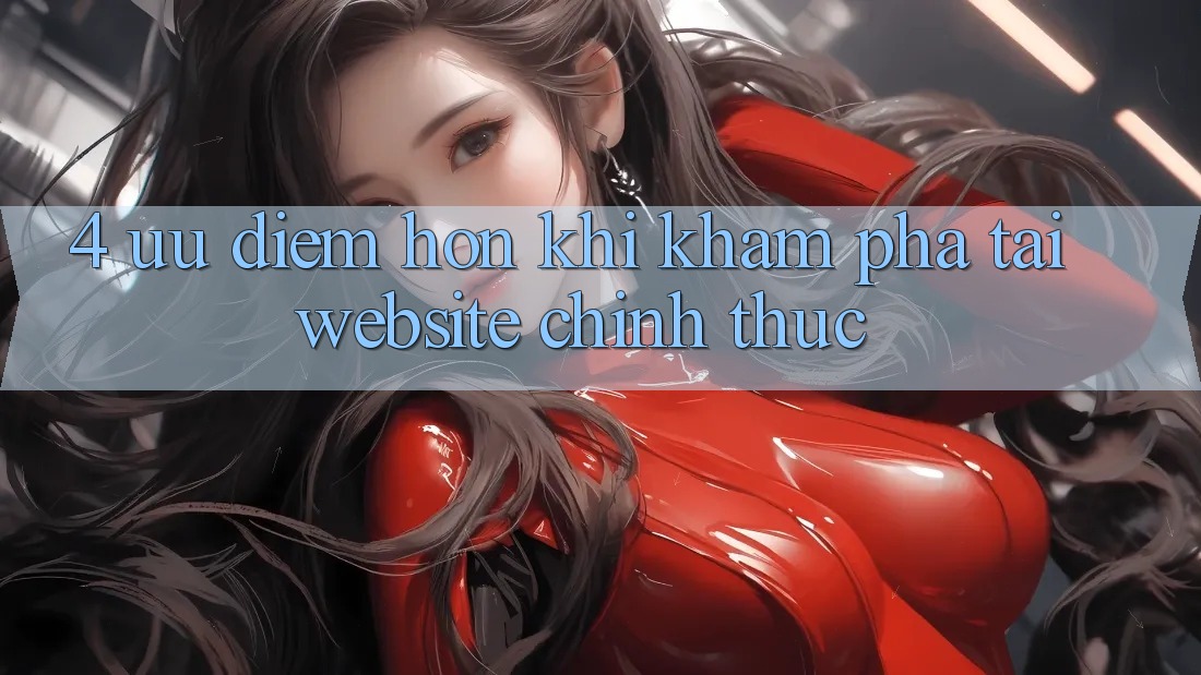 4. Ưu Điểm Hơn Khi Khám phá Tại Website Chính Thức 4. Ưu Điểm Hơn Khi Khám phá Tại Website Chính Thức