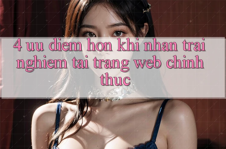 4. Ưu Điểm Hơn Khi Nhận trải nghiệm Tại Trang web Chính Thức 4. Ưu Điểm Hơn Khi Nhận trải nghiệm Tại Trang web Chính Thức
