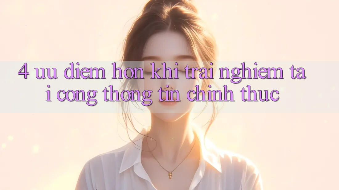 4. Ưu Điểm Hơn Khi Trải Nghiệm Tại Cổng thông tin Chính Thức