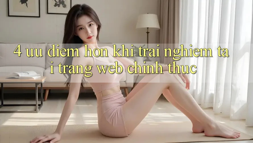 4. Ưu Điểm Hơn Khi Trải Nghiệm Tại Trang web Chính Thức 4. Ưu Điểm Hơn Khi Trải Nghiệm Tại Trang web Chính Thức
