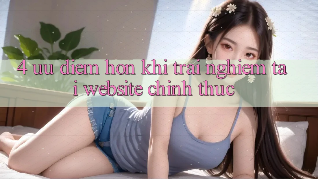 4. Ưu Điểm Hơn Khi Trải Nghiệm Tại Website Chính Thức
