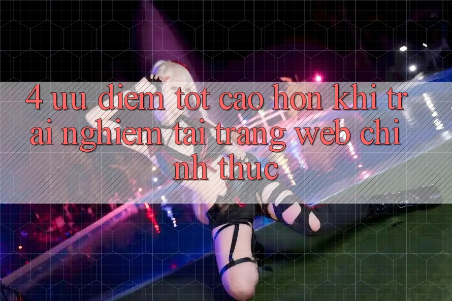 4. Ưu Điểm Tốt cao hơn Khi Trải nghiệm Tại Trang web Chính Thức