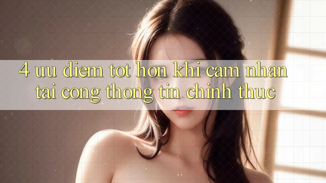 4. Ưu Điểm Tốt hơn Khi Cảm nhận Tại Cổng thông tin Chính Thức