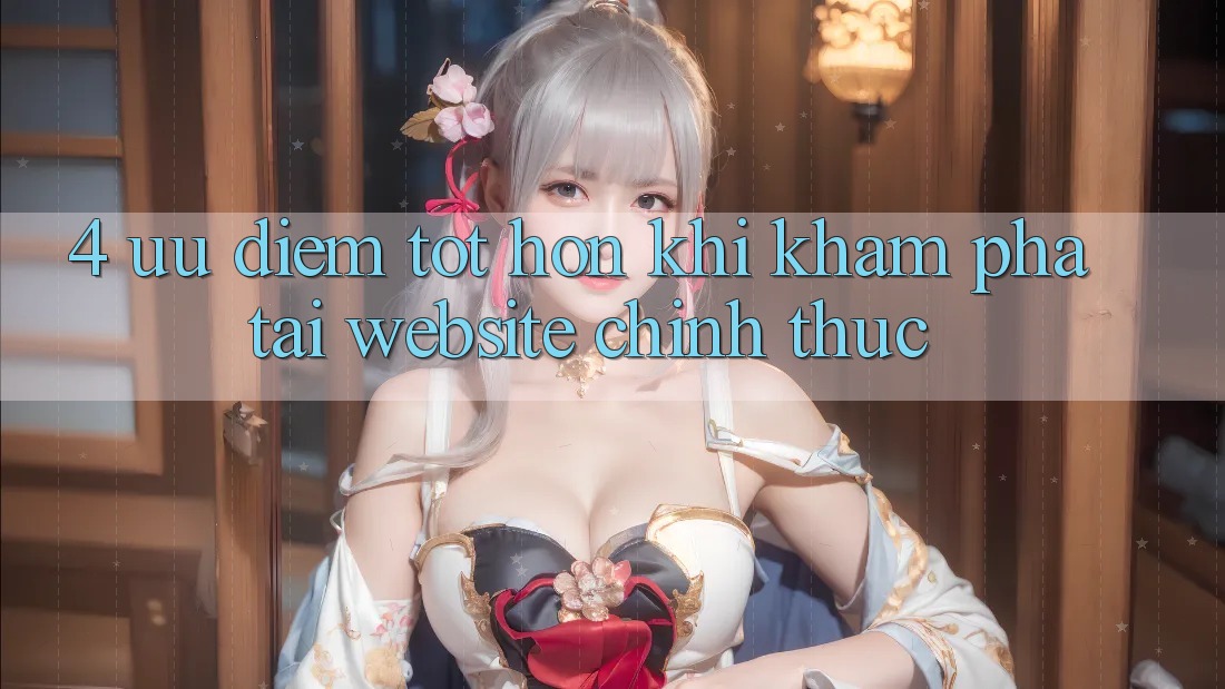 4. Ưu Điểm Tốt hơn Khi Khám phá Tại Website Chính Thức