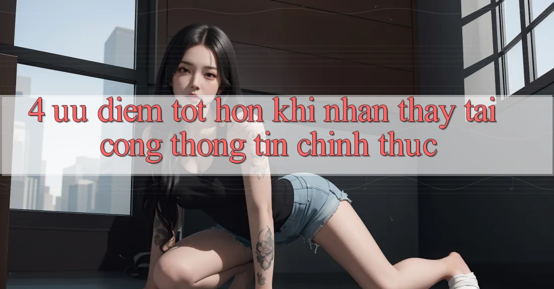 4. Ưu Điểm Tốt hơn Khi Nhận thấy Tại Cổng thông tin Chính Thức 4. Ưu Điểm Tốt hơn Khi Nhận thấy Tại Cổng thông tin Chính Thức