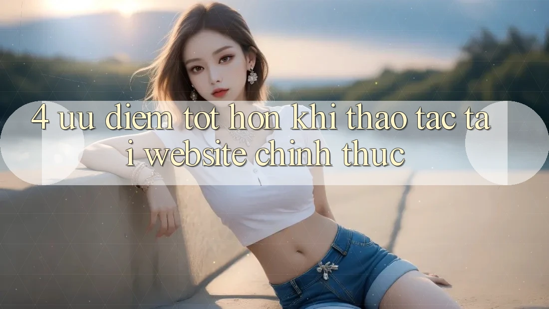 4. Ưu Điểm Tốt hơn Khi Thao tác Tại Website Chính Thức