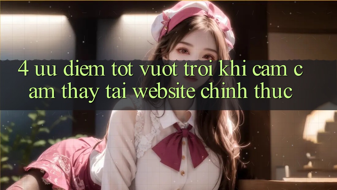 4. Ưu Điểm Tốt vượt trội Khi Cảm cảm thấy Tại Website Chính Thức